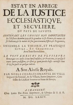 Rara edizione originale con invio autografo dell'autore alla carta di guardia: "Ce petit livre est offert a Monseigneur [.... ?] par lautheur avec son coeur et ses tres humbles respects. Em. de Ville". Fondamentale testo storico-giuridico che attraverso l’analisi della legislazione vigente offre un interessantissimo excursus sugli usi e i costumi dell’epoca in Savoia. Questo trattato del de Ville ebbe una notevole influenza sulle successive normative piemontesi. Manno, IV, 16840 (segnala solo 2 cc.nn. all’inizio); Bocca, 5603; Dufour, p. 110: “Ce livre est le plus joli qui ait été imprimé par Louis Dufour à Chambéry; les caractères sont beaux et neufs, le papier bon”; Laroche, Répertoire bibliographique des livres imprimés en France au XVIIe siècle, tome XXI, Rhone-Alpes II, Baden-Baden 1996 (coll. Bibliothca Bibliographica Aureliana, CLIII), n. 154.
 Estat en abregé de la iustice ecclesiastique, et seculiere, du pays de Savoye
